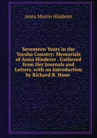 Seventeen Years in the Yoruba Country: Memorials of Anna Hinderer . Gathered from Her Journals and Letters. with an Introduction by Richard B. Hone .