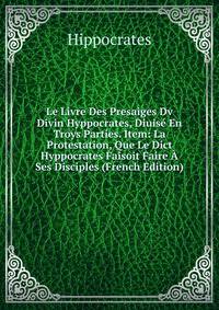 Le Livre Des Presaiges Dv Divin Hyppocrates, Diuise En Troys Parties. Item: La Protestation, Que Le Dict Hyppocrates Faisoit Faire A Ses Disciples (French Edition)