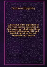 A narrative of the expedition to the rivers Orinoco and Apure, in South America; which sailed from England in November 1817, and joined the patriotic forces in Venezuela and Caraccas
