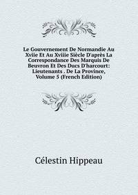 Le Gouvernement De Normandie Au Xviie Et Au Xviiie Si?cle D'apr?s La Correspondance Des Marquis De Beuvron Et Des Ducs D'harcourt: Lieutenants . De La Province, Volume 5 (French Edition)