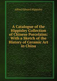 A Catalogue of the Hippisley Collection of Chinese Porcelains: With a Sketch of the History of Ceramic Art in China