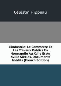 L'industrie: Le Commerce Et Les Travaux Publics En Normandie Au Xviie Et Au Xviiie Si?cles. Documents In?dits (French Edition)