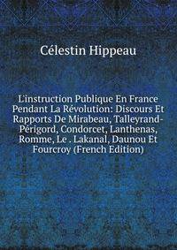 L'instruction Publique En France Pendant La R?volution: Discours Et Rapports De Mirabeau, Talleyrand-P?rigord, Condorcet, Lanthenas, Romme, Le . Lakanal, Daunou Et Fourcroy (French Edition)