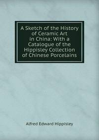 A Sketch of the History of Ceramic Art in China: With a Catalogue of the Hippisley Collection of Chinese Porcelains