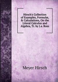 Hirsch's Collection of Examples, Formul?, &amp; Calculations, On the Literal Calculus and Algebra, Tr. by J.a. Ross