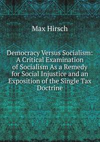 Democracy Versus Socialism: A Critical Examination of Socialism As a Remedy for Social Injustice and an Exposition of the Single Tax Doctrine