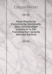 Neue Practische Franzosische Grammatik, Oder, Vollstandiger Unterricht in Der Franzosischen Sprache (German Edition)