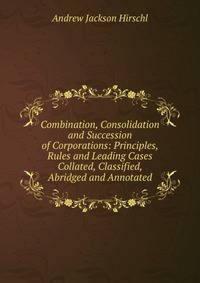 Combination, Consolidation and Succession of Corporations: Principles, Rules and Leading Cases Collated, Classified, Abridged and Annotated