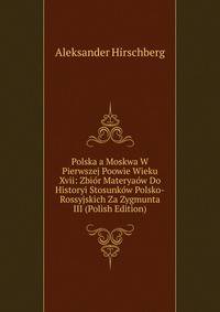 Polska a Moskwa W Pierwszej Poowie Wieku Xvii: Zbior Materyaow Do Historyi Stosunkow Polsko-Rossyjskich Za Zygmunta III (Polish Edition)