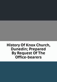 History Of Knox Church, Dunedin; Prepared By Request Of The Office-bearers