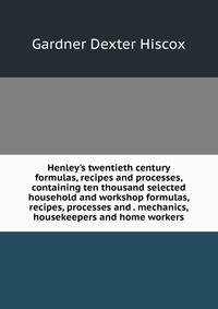Henley's twentieth century formulas, recipes and processes, containing ten thousand selected household and workshop formulas, recipes, processes and . mechanics, housekeepers and home workers