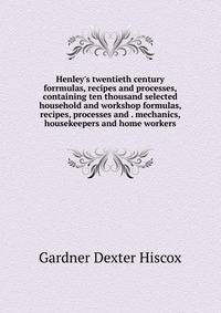 Henley's twentieth century forrmulas, recipes and processes, containing ten thousand selected household and workshop formulas, recipes, processes and . mechanics, housekeepers and home workers