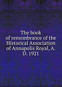 The book of remembrance of the Historical Association of Annapolis Royal, A.D. 1921