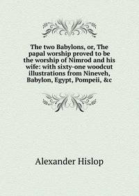 The two Babylons, or, The papal worship proved to be the worship of Nimrod and his wife: with sixty-one woodcut illustrations from Nineveh, Babylon, Egypt, Pompeii, &amp;c