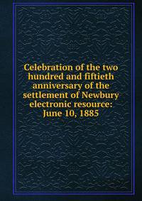 Celebration of the two hundred and fiftieth anniversary of the settlement of Newbury electronic resource: June 10, 1885