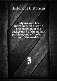 Bulgaria and her neighbors; an historic presentation of the background of the Balkan problem, one of the basic issues of the world-war