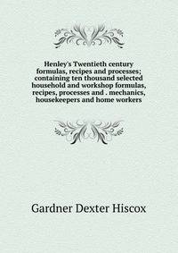 Henley's Twentieth century formulas, recipes and processes; containing ten thousand selected household and workshop formulas, recipes, processes and . mechanics, housekeepers and home workers