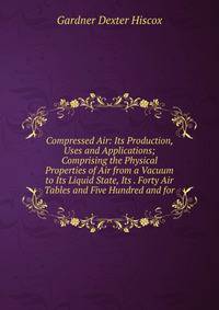 Compressed Air: Its Production, Uses and Applications; Comprising the Physical Properties of Air from a Vacuum to Its Liquid State, Its . Forty Air Tables and Five Hundred and for
