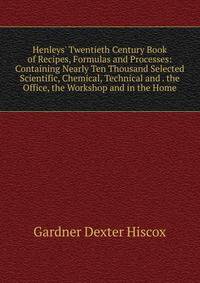 Henleys' Twentieth Century Book of Recipes, Formulas and Processes: Containing Nearly Ten Thousand Selected Scientific, Chemical, Technical and . the Office, the Workshop and in the Home