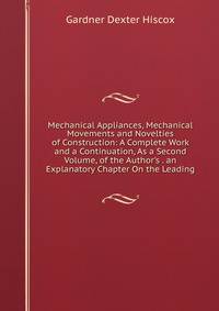 Mechanical Appliances, Mechanical Movements and Novelties of Construction: A Complete Work and a Continuation, As a Second Volume, of the Author's . an Explanatory Chapter On the Leading