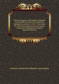 Primer Congreso Africanista Celebrado En El Salon De Actos Del Ateneo De Madrid En Los Dias 9, 10 Y 11 De Enero De 1907 Por Iniciativa De Los Centros Comerciales Hispanomarroquies (Spanish Edition)