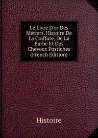 Le Livre D'or Des M?tiers. Histoire De La Coiffure, De La Barbe Et Des Cheveux Postiches (French Edition)