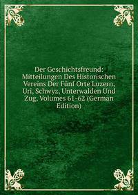 Der Geschichtsfreund: Mitteilungen Des Historischen Vereins Der Funf Orte Luzern, Uri, Schwyz, Unterwalden Und Zug, Volumes 61-62 (German Edition)