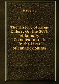 The History of King-Killers; Or, the 30Th of January Commemorated: In the Lives of Fanatick Saints