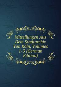 Mitteilungen Aus Dem Stadtarchiv Von Koln, Volumes 1-3 (German Edition)