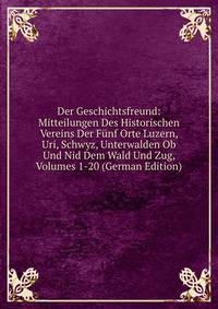 Der Geschichtsfreund: Mitteilungen Des Historischen Vereins Der Funf Orte Luzern, Uri, Schwyz, Unterwalden Ob Und Nid Dem Wald Und Zug, Volumes 1-20 (German Edition)