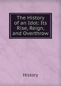 The History of an Idol: Its Rise, Reign, and Overthrow