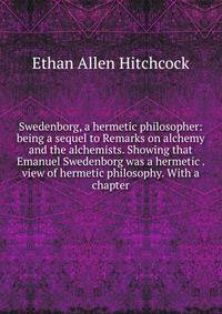Swedenborg, a hermetic philosopher: being a sequel to Remarks on alchemy and the alchemists. Showing that Emanuel Swedenborg was a hermetic . view of hermetic philosophy. With a chapter