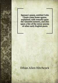 Spenser's poem, entitled Colin Clouts come home againe, explained; with remarks upon the Amoretti sonnets, and also upon a few of the minor poems of other early English poets