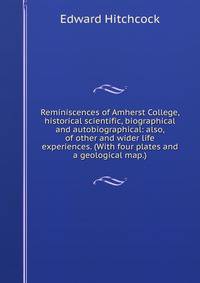 Reminiscences of Amherst College, historical scientific, biographical and autobiographical: also, of other and wider life experiences. (With four plates and a geological map.)