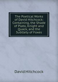 The Poetical Works of David Hitchcock: Containing, the Shade of Plato, Knight and Quack, and the Subtlety of Foxes