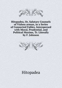 Hitopadea, Or, Salutary Counsels of Vishnu arman, in a Series of Connected Fables, Interspersed with Moral, Prudential, and Political Maxims, Tr. Literally by F. Johnson