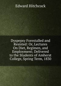 Dyspepsy Forestalled and Resisted: Or, Lectures On Diet, Regimen, and Employment; Delivered to the Students of Amherst College, Spring Term, 1830