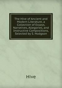 The Hive of Ancient and Modern Literature, a Collection of Essays, Narratives, Allegories, and Instructive Compositions, Selected by S. Hodgson