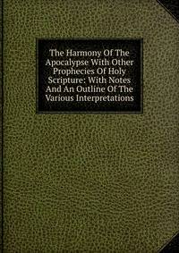 The Harmony Of The Apocalypse With Other Prophecies Of Holy Scripture: With Notes And An Outline Of The Various Interpretations