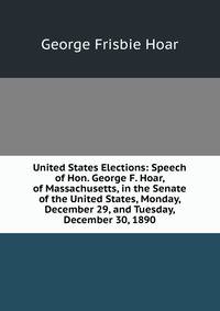United States Elections: Speech of Hon. George F. Hoar, of Massachusetts, in the Senate of the United States, Monday, December 29, and Tuesday, December 30, 1890