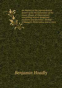An Answer to the representation drawn up by the Committee of the Lower-House of Convocation: concerning several dangerous positions and doctrines . Bishop of Bangor's Preservative and sermon