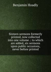 Sixteen sermons formerly printed, now collected into one volume .: to which are added, six sermons upon public occasions, never before printed