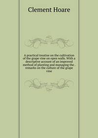 A practical treatise on the cultivation of the grape vine on open walls. With a descriptive account of an improved method of planting and managing the . remarks on the culture of the grape vine