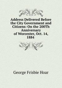 Address Delivered Before the City Government and Citizens: On the 200Th Anniversary of Worcester, Oct. 14, 1884 .