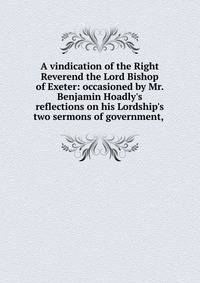 A vindication of the Right Reverend the Lord Bishop of Exeter: occasioned by Mr. Benjamin Hoadly's reflections on his Lordship's two sermons of government, .