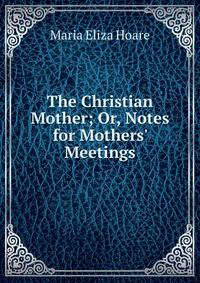 The Christian Mother; Or, Notes for Mothers' Meetings