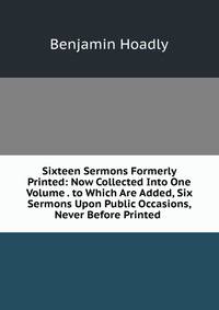 Sixteen Sermons Formerly Printed: Now Collected Into One Volume . to Which Are Added, Six Sermons Upon Public Occasions, Never Before Printed .
