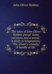 The tales of John Oliver Hobbes pseud "Some emotions and a moral," "A study in temptations," "The sinner's comedy," "A bundle of life."