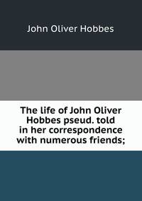 The life of John Oliver Hobbes pseud. told in her correspondence with numerous friends;