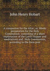 A companion for the Altar; or, Weeks preparation for the Holy Communion: consisting of a short explanation of the Lord's Supper and meditations and . Holy Communion, according to the form pres